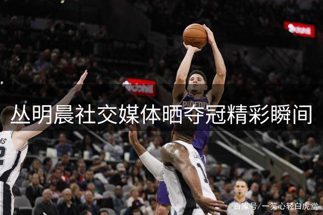 丛明晨社交媒体晒夺冠精彩瞬间
